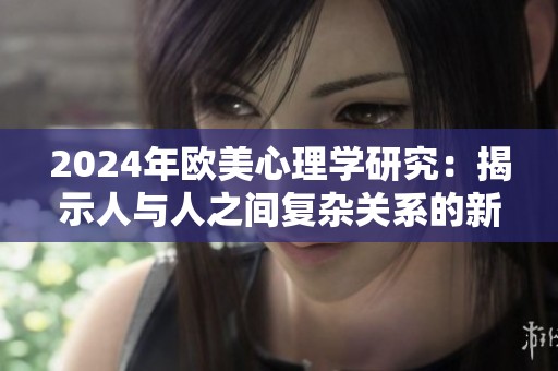 2024年歐美心理學(xué)研究：揭示人與人之間復(fù)雜關(guān)系的新視角與解析