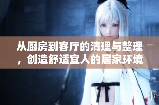 從廚房到客廳的清理與整理，創(chuàng)造舒適宜人的居家環(huán)境