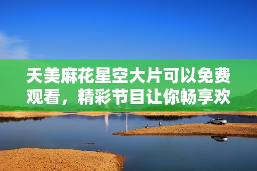 天美麻花星空大片可以免費觀看，精彩節(jié)目讓你暢享歡樂時光