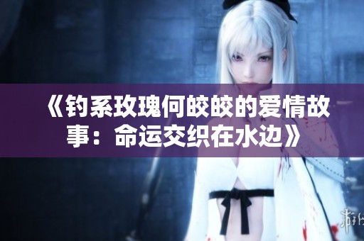《釣系玫瑰何皎皎的愛情故事：命運交織在水邊》