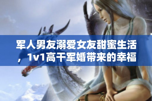 軍人男友溺愛(ài)女友甜蜜生活，1v1高干軍婚帶來(lái)的幸福與挑戰(zhàn)