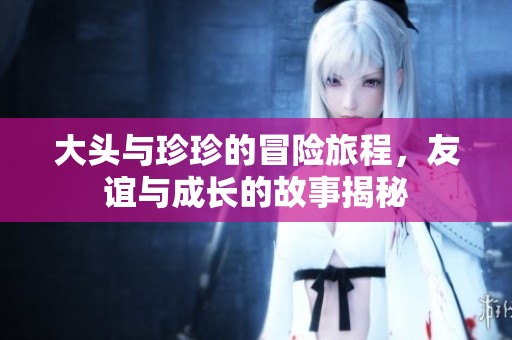 大頭與珍珍的冒險(xiǎn)旅程，友誼與成長的故事揭秘