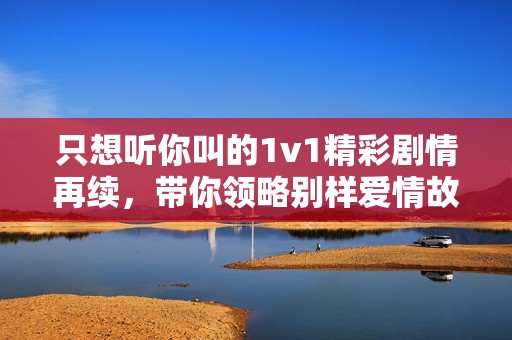 只想聽你叫的1v1精彩劇情再續(xù)，帶你領(lǐng)略別樣愛情故事