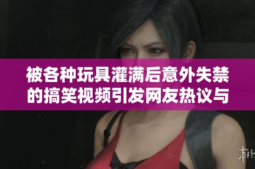 被各種玩具灌滿后意外失禁的搞笑視頻引發(fā)網(wǎng)友熱議與討論