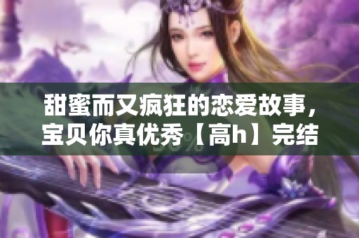 甜蜜而又瘋狂的戀愛故事，寶貝你真優(yōu)秀【高h(yuǎn)】完結(jié)版的極致誘惑之旅