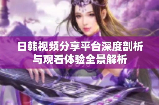 日韓視頻分享平臺深度剖析與觀看體驗全景解析