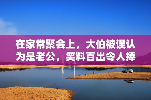在家常聚會(huì)上，大伯被誤認(rèn)為是老公，笑料百出令人捧腹