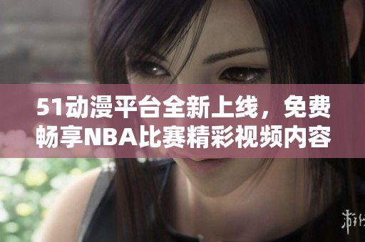 51動(dòng)漫平臺(tái)全新上線，免費(fèi)暢享NBA比賽精彩視頻內(nèi)容