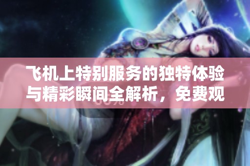 飛機(jī)上特別服務(wù)的獨(dú)特體驗(yàn)與精彩瞬間全解析，免費(fèi)觀看鏈接奉上