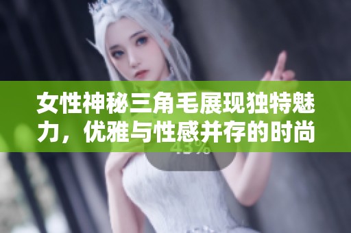女性神秘三角毛展現(xiàn)獨特魅力，優(yōu)雅與性感并存的時尚潮流趨勢