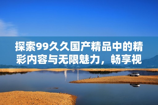 探索99久久國(guó)產(chǎn)精品中的精彩內(nèi)容與無(wú)限魅力,暢享視覺(jué)與感官的雙重盛宴 探索99久久國(guó)產(chǎn)精品中的精彩內(nèi)容與無(wú)限魅力,暢享視覺(jué)與感官的雙重盛宴