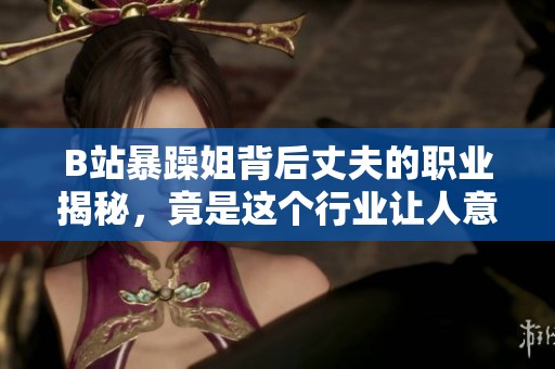 B站暴躁姐背后丈夫的職業(yè)揭秘，竟是這個行業(yè)讓人意想不到