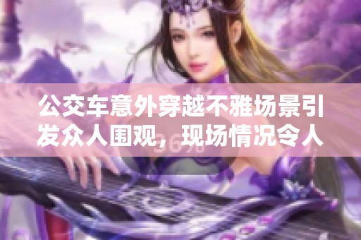 公交車意外穿越不雅場(chǎng)景引發(fā)眾人圍觀，現(xiàn)場(chǎng)情況令人矚目