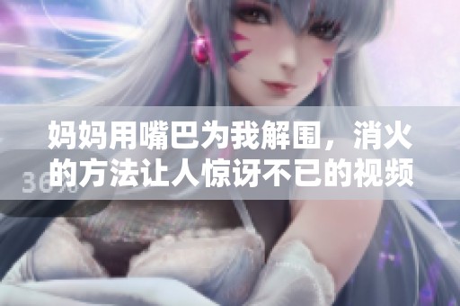 媽媽用嘴巴為我解圍，消火的方法讓人驚訝不已的視頻引發(fā)熱議