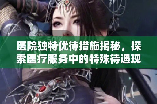 醫(yī)院獨(dú)特優(yōu)待措施揭秘，探索醫(yī)療服務(wù)中的特殊待遇現(xiàn)象