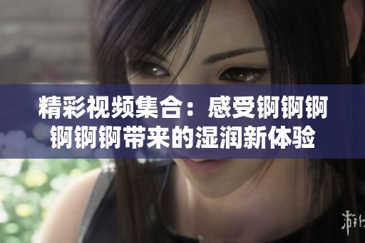 精彩視頻集合：感受錒錒錒錒錒錒帶來的濕潤新體驗