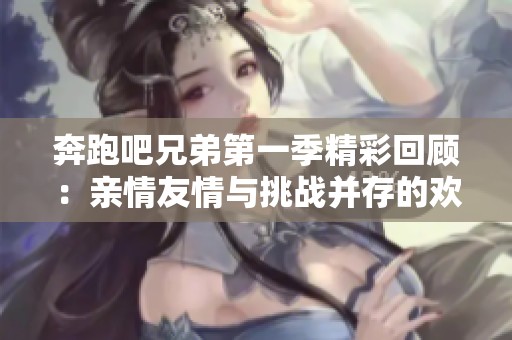奔跑吧兄弟第一季精彩回顧：親情友情與挑戰(zhàn)并存的歡樂之旅