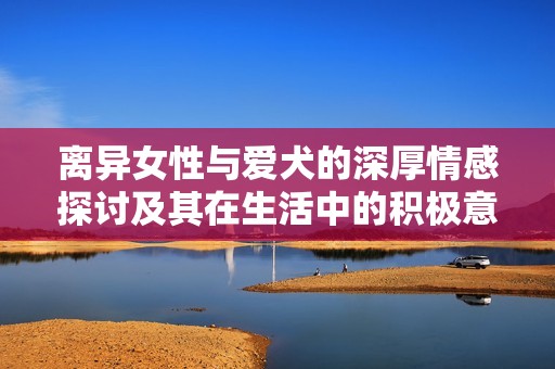 離異女性與愛(ài)犬的深厚情感探討及其在生活中的積極意義
