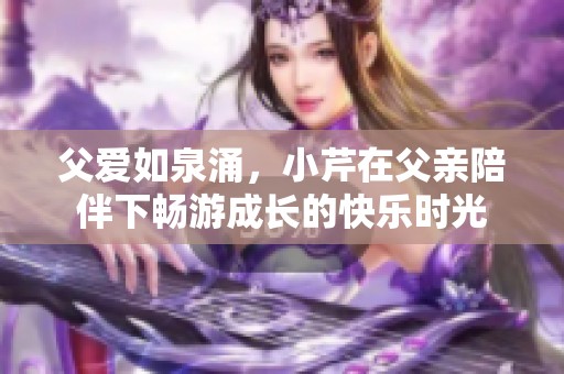 父愛如泉涌，小芹在父親陪伴下暢游成長的快樂時光