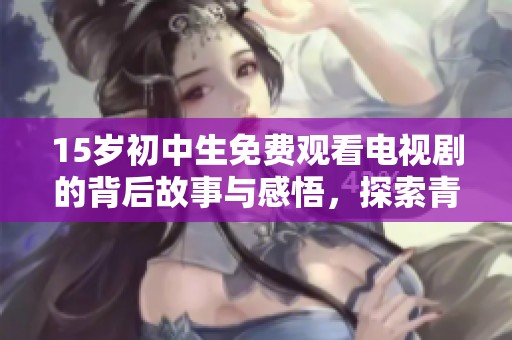 15歲初中生免費(fèi)觀看電視劇的背后故事與感悟，探索青少年與影視的關(guān)系