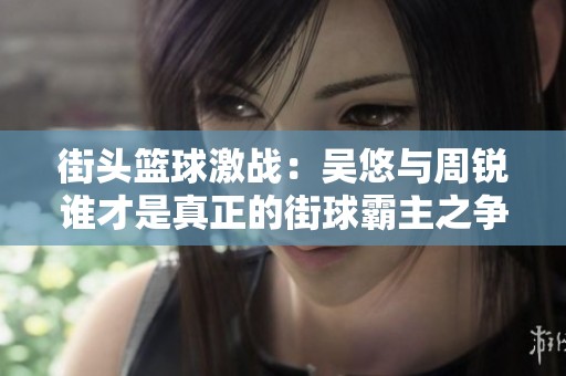 街頭籃球激戰(zhàn)：吳悠與周銳誰才是真正的街球霸主之爭