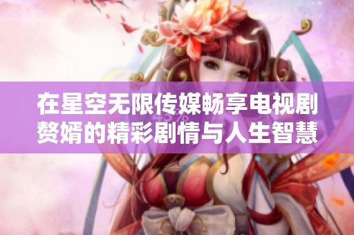 在星空無限傳媒暢享電視劇贅婿的精彩劇情與人生智慧。
