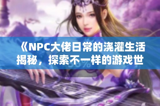 《NPC大佬日常的澆灌生活揭秘，探索不一樣的游戲世界》