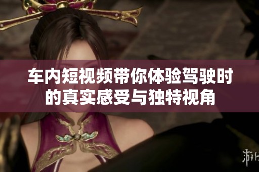 車內(nèi)短視頻帶你體驗(yàn)駕駛時(shí)的真實(shí)感受與獨(dú)特視角