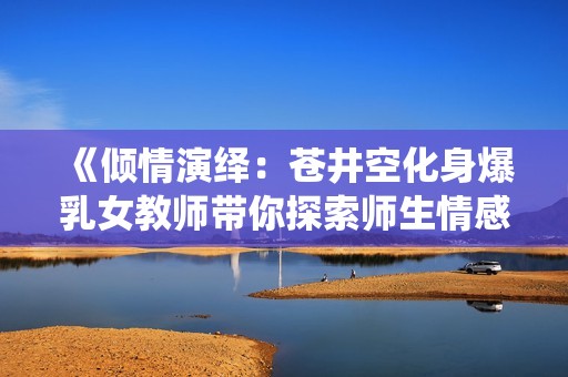 《傾情演繹：蒼井空化身爆乳女教師帶你探索師生情感的秘密》