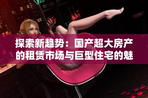 探索新趨勢：國產(chǎn)超大房產(chǎn)的租賃市場與巨型住宅的魅力解析