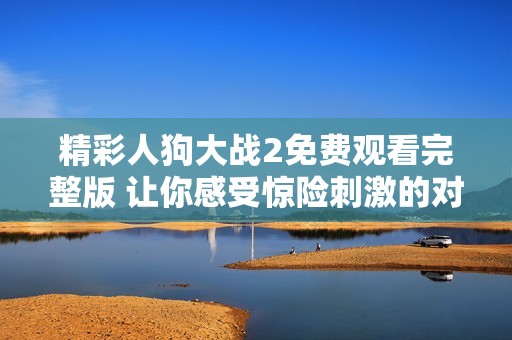 精彩人狗大戰(zhàn)2免費(fèi)觀看完整版 讓你感受驚險(xiǎn)刺激的對(duì)決體驗(yàn)