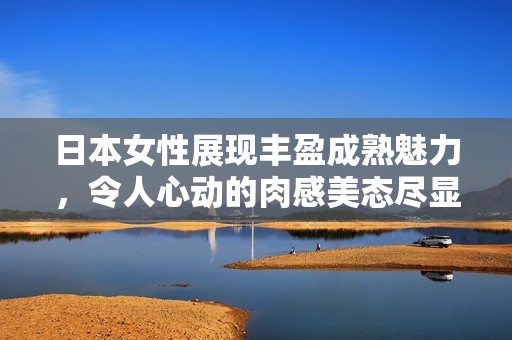 日本女性展現(xiàn)豐盈成熟魅力，令人心動的肉感美態(tài)盡顯風情