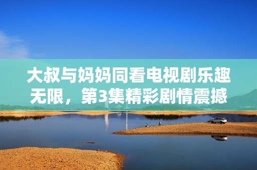 大叔與媽媽同看電視劇樂趣無限，第3集精彩劇情震撼你我心扉