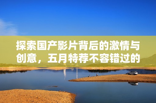 探索國產(chǎn)影片背后的激情與創(chuàng)意，五月特薦不容錯過的精彩作品