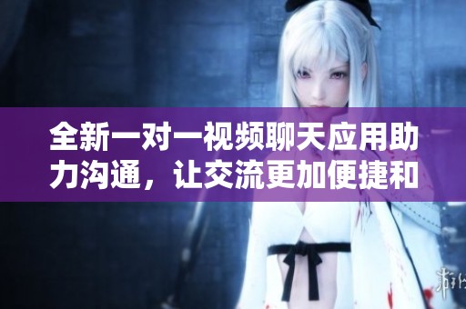 全新一對一視頻聊天應(yīng)用助力溝通，讓交流更加便捷和有趣