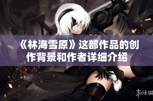 《林海雪原》這部作品的創(chuàng)作背景和作者詳細(xì)介紹