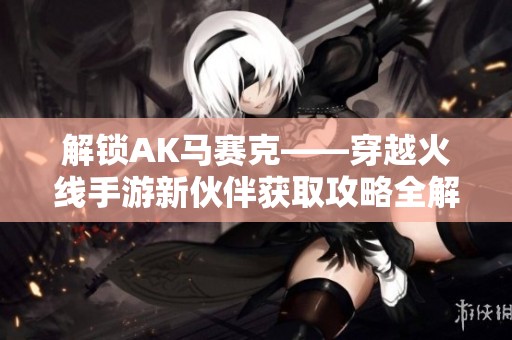 解鎖AK馬賽克——穿越火線手游新伙伴獲取攻略全解析