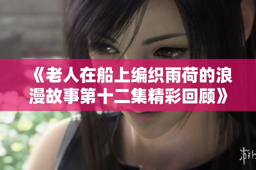 《老人在船上編織雨荷的浪漫故事第十二集精彩回顧》