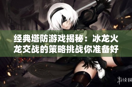 經(jīng)典塔防游戲揭秘：冰龍火龍交戰(zhàn)的策略挑戰(zhàn)你準備好了嗎