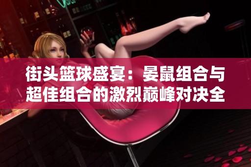 街頭籃球盛宴：晏鼠組合與超佳組合的激烈?guī)p峰對決全揭秘