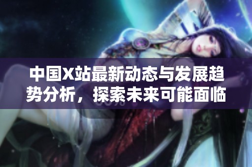 中國(guó)X站最新動(dòng)態(tài)與發(fā)展趨勢(shì)分析，探索未來可能面臨的挑戰(zhàn)與機(jī)遇