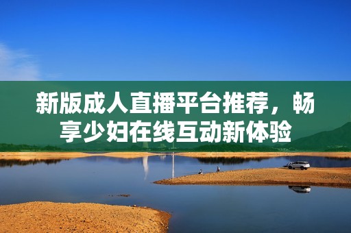 新版成人直播平臺(tái)推薦，暢享少婦在線互動(dòng)新體驗(yàn)