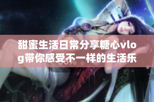 甜蜜生活日常分享糖心vlog帶你感受不一樣的生活樂趣
