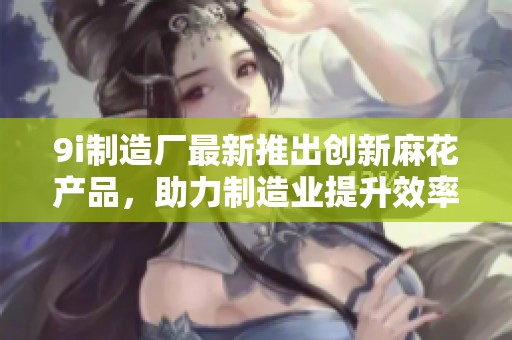 9i制造廠最新推出創(chuàng)新麻花產(chǎn)品，助力制造業(yè)提升效率與品質(zhì)