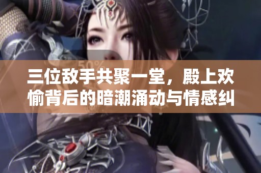 三位敵手共聚一堂，殿上歡愉背后的暗潮涌動與情感糾葛