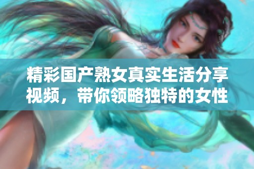 精彩國(guó)產(chǎn)熟女真實(shí)生活分享視頻，帶你領(lǐng)略獨(dú)特的女性魅力與故事