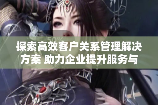 探索高效客戶關系管理解決方案 助力企業(yè)提升服務與銷售業(yè)績