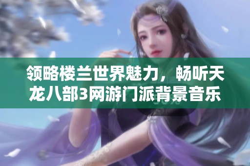 領(lǐng)略樓蘭世界魅力，暢聽天龍八部3網(wǎng)游門派背景音樂在線免費(fèi)享受