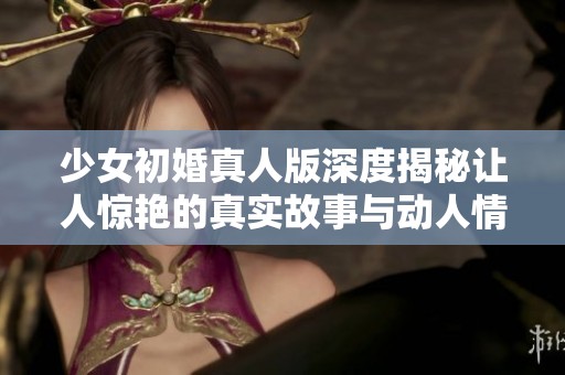 少女初婚真人版深度揭秘讓人驚艷的真實故事與動人情感
