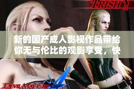 新的國產(chǎn)成人影視作品帶給你無與倫比的觀影享受，快來體驗吧！
